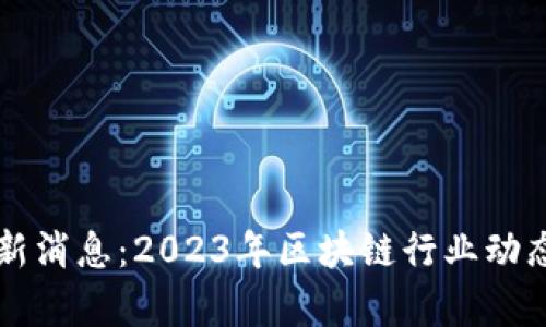 区块链网最新消息:2023年区块链行业动态与前景分析