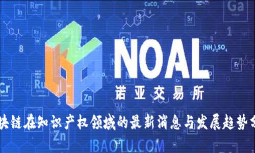 区块链在知识产权领域的最新消息与发展趋势分析