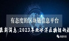 北冰洋区块链最新消息：2023年北冰洋区块链的趋